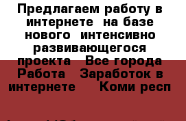 Предлагаем работу в интернете, на базе нового, интенсивно-развивающегося проекта - Все города Работа » Заработок в интернете   . Коми респ.